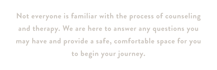Not everyone is familiar with the process of counseling and therapy. We are here to answer any questions you may have and provide a safe, comfortable space for you to begin your journey.